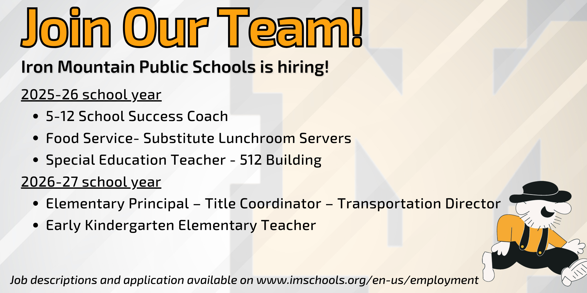 Recruitment graphicA graphic with a light gray background featuring a large, faded "M" logo. At the top, bold orange and black text reads "Join Our Team!" followed by "Iron Mountain Public Schools is hiring!". Lists hiring for 2025-26: 5-12 School Success Coach, Substitute Lunchroom Servers, and Special Education Teacher (512 Building). Hiring for 2026-27: Elementary Principal/Title Coordinator/Transportation Director and Early Kindergarten Elementary Teacher. Includes the website imschools.org/en-us/employment and the school’s Mountaineer mascot.